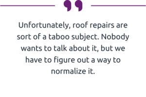 "Unfortunately, roof repairs are sort of a taboo subject. Nobody wants to talk about it, but we have to figure out a way to normalize it."